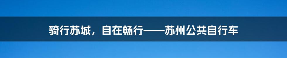 骑行苏城,自在畅行——苏州公共自行车