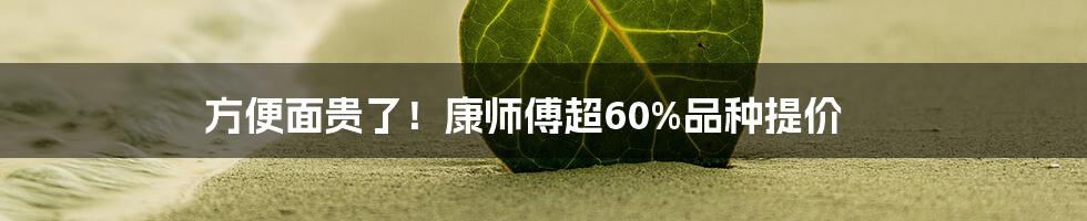 方便面贵了!康师傅超60%品种提价