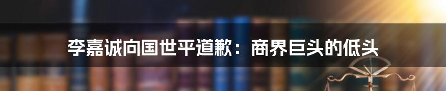 李嘉诚向国世平道歉：商界巨头的低头