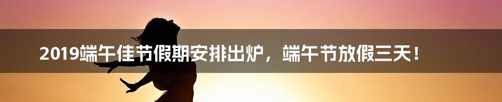 2019端午佳节假期安排出炉,端午节放假三天!
