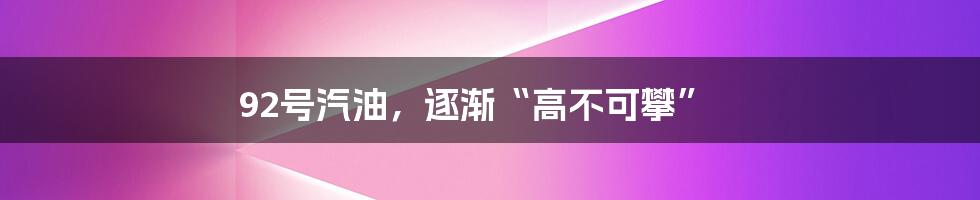 92号汽油,逐渐“高不可攀”