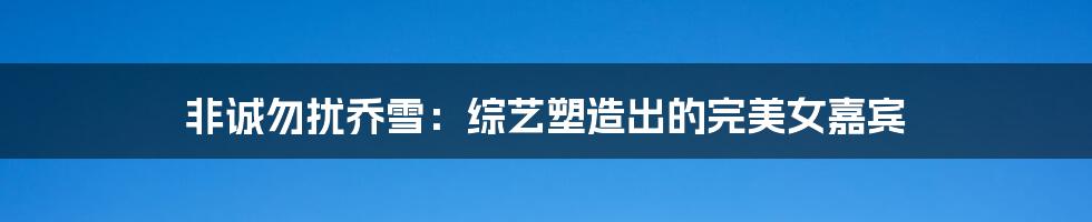 非诚勿扰乔雪:综艺塑造出的完美女嘉宾