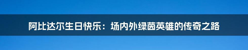 阿比达尔生日快乐：场内外绿茵英雄的传奇之路