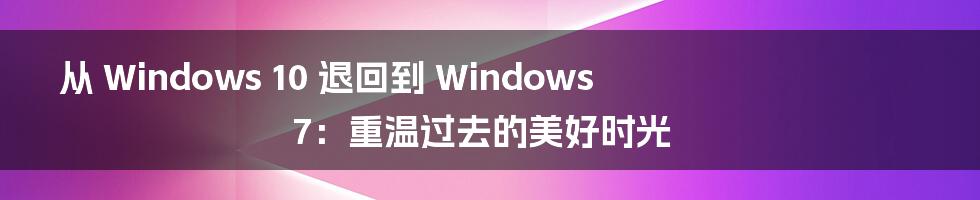 从 Windows 10 退回到 Windows 7:重温过去的美好时光