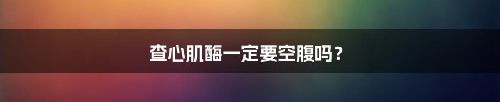 查心肌酶一定要空腹吗?
