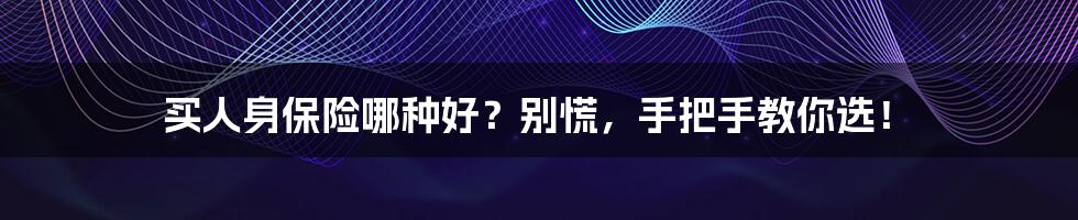 买人身保险哪种好?别慌,手把手教你选!