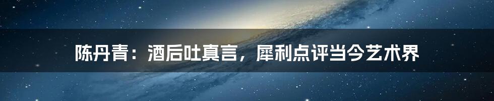 陈丹青:酒后吐真言,犀利点评当今艺术界