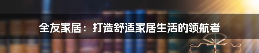 全友家居:打造舒适家居生活的领航者