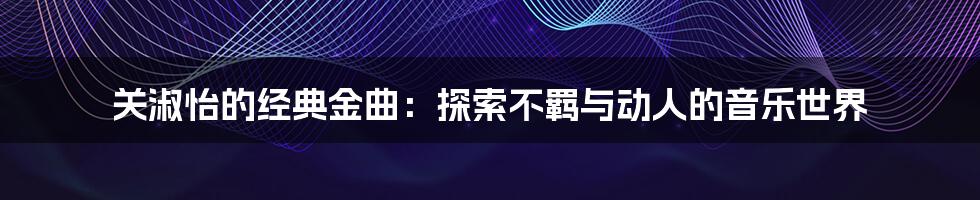 关淑怡的经典金曲：探索不羁与动人的音乐世界