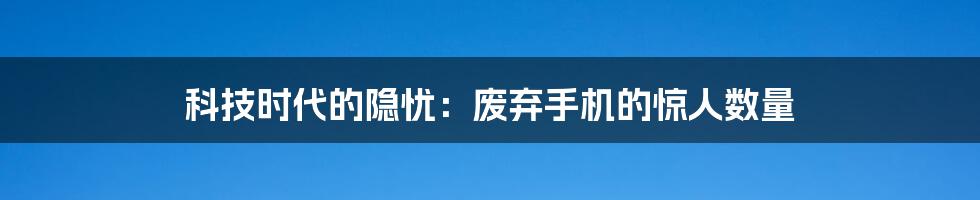 科技时代的隐忧:废弃手机的惊人数量