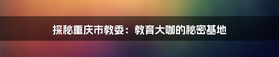 探秘重庆市教委:教育大咖的秘密基地