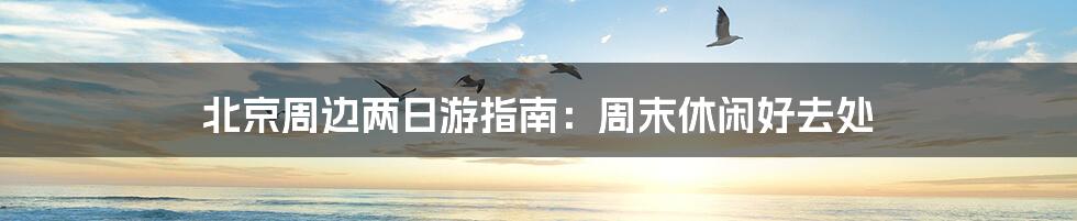 北京周边两日游指南:周末休闲好去处
