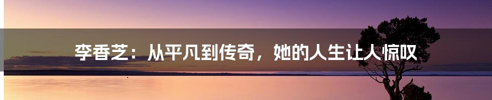 李香芝：从平凡到传奇，她的人生让人惊叹