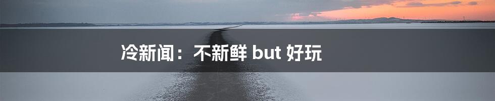 冷新闻：不新鲜 but 好玩