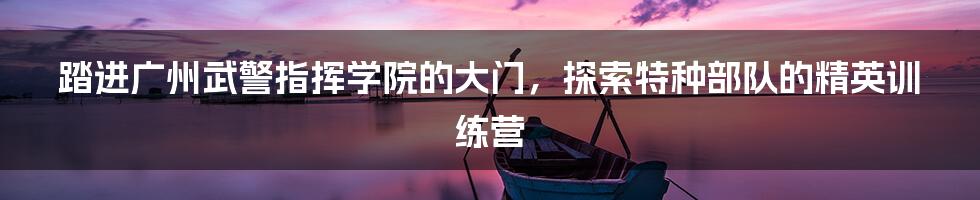 踏进广州武警指挥学院的大门,探索特种部队的精英训练营