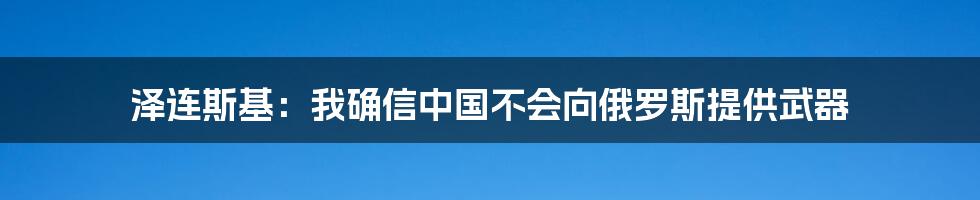 泽连斯基:我确信中国不会向俄罗斯提供武器