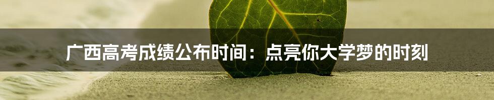 广西高考成绩公布时间:点亮你大学梦的时刻