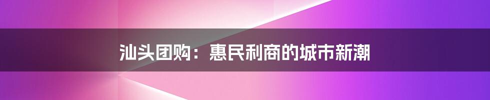 汕头团购:惠民利商的城市新潮