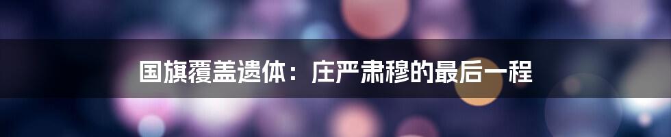 国旗覆盖遗体：庄严肃穆的最后一程