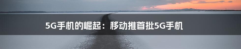 5G手机的崛起:移动推首批5G手机