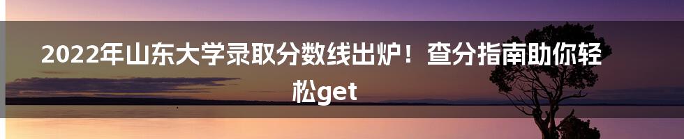 2022年山东大学录取分数线出炉!查分指南助你轻松get