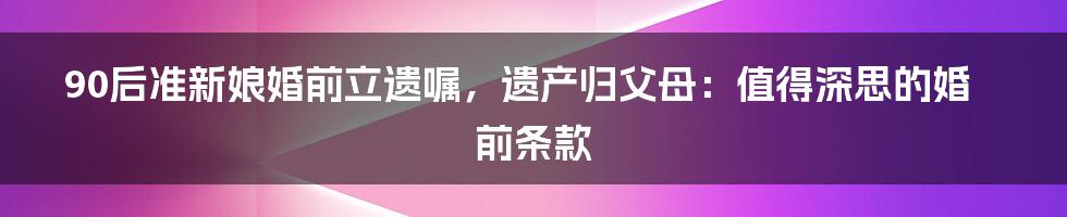 90后准新娘婚前立遗嘱,遗产归父母:值得深思的婚前条款