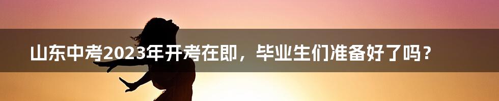 山东中考2023年开考在即,毕业生们准备好了吗?