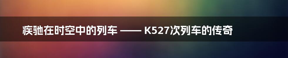 疾驰在时空中的列车 —— K527次列车的传奇