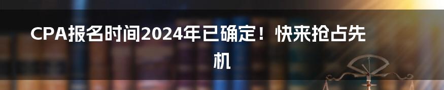CPA报名时间2024年已确定!快来抢占先机