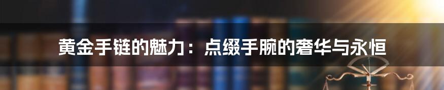 黄金手链的魅力:点缀手腕的奢华与永恒
