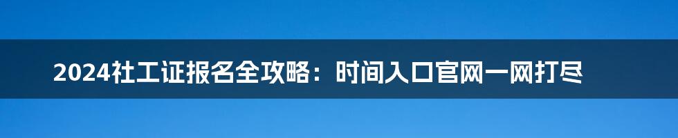 2024社工证报名全攻略:时间入口官网一网打尽