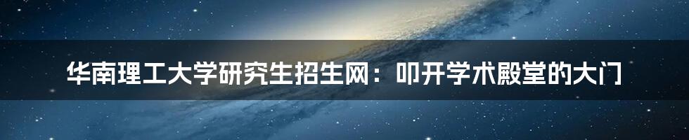 华南理工大学研究生招生网:叩开学术殿堂的大门