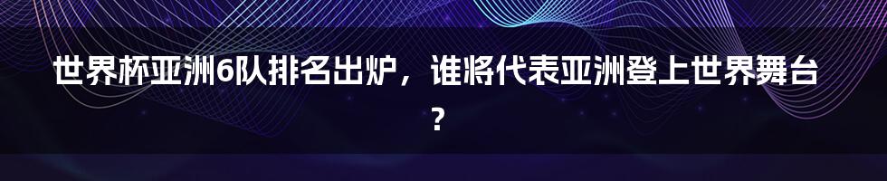 世界杯亚洲6队排名出炉,谁将代表亚洲登上世界舞台?