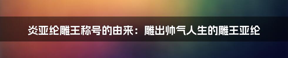 炎亚纶雕王称号的由来：雕出帅气人生的雕王亚纶