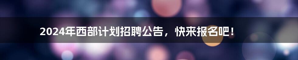 2024年西部计划招聘公告，快来报名吧！