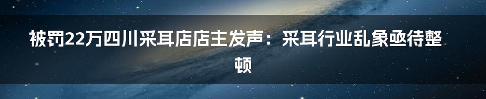 被罚22万四川采耳店店主发声:采耳行业乱象亟待整顿