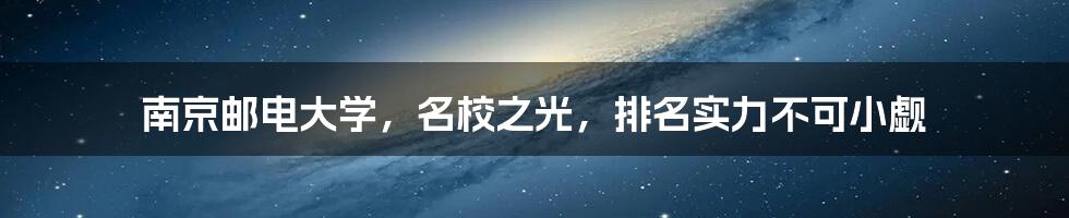 南京邮电大学,名校之光,排名实力不可小觑