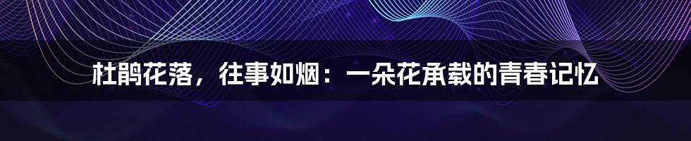 杜鹃花落,往事如烟:一朵花承载的青春记忆