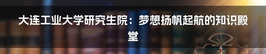 大连工业大学研究生院:梦想扬帆起航的知识殿堂