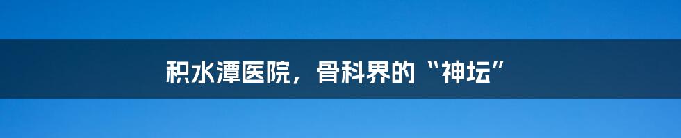 积水潭医院,骨科界的“神坛”