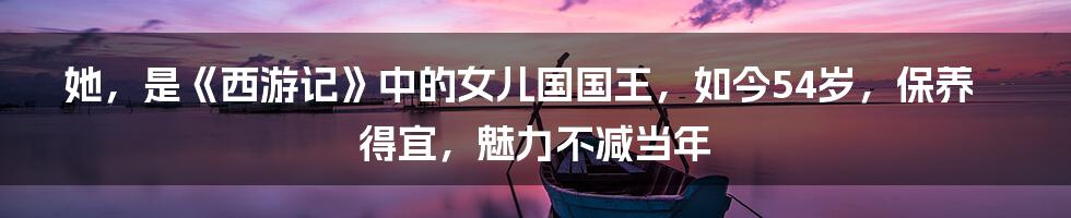 她，是《西游记》中的女儿国国王，如今54岁，保养得宜，魅力不减当年