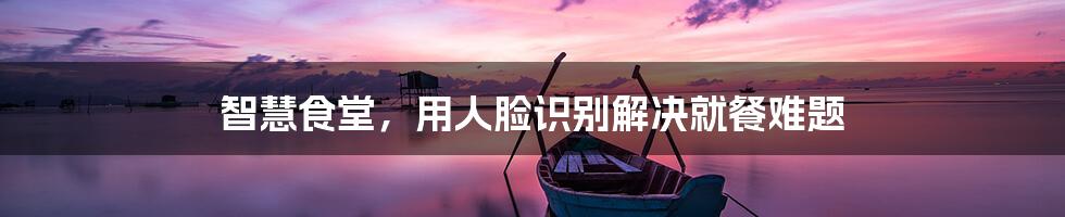 智慧食堂,用人脸识别解决就餐难题