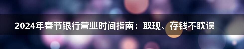 2024年春节银行营业时间指南：取现、存钱不耽误