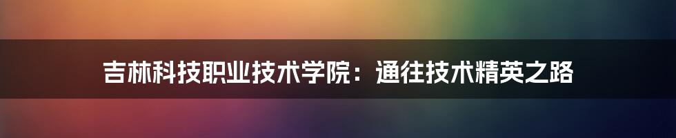 吉林科技职业技术学院:通往技术精英之路