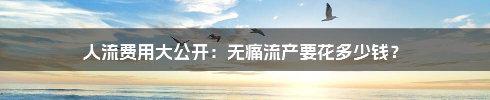 人流费用大公开:无痛流产要花多少钱?