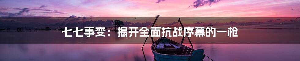 七七事变:揭开全面抗战序幕的一枪