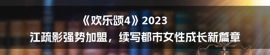 《欢乐颂4》2023 江疏影强势加盟，续写都市女性成长新篇章