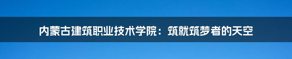 内蒙古建筑职业技术学院:筑就筑梦者的天空