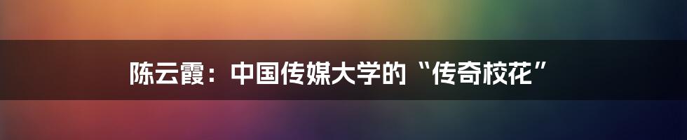 陈云霞:中国传媒大学的“传奇校花”