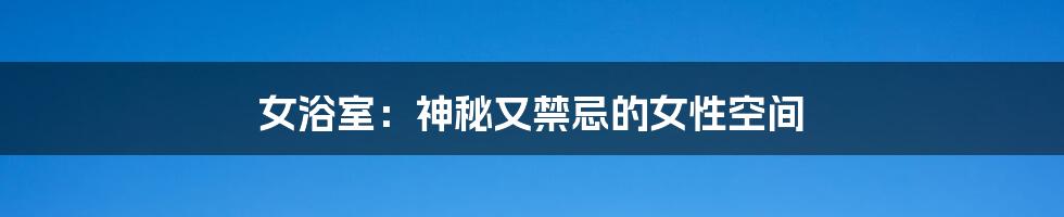 女浴室:神秘又禁忌的女性空间